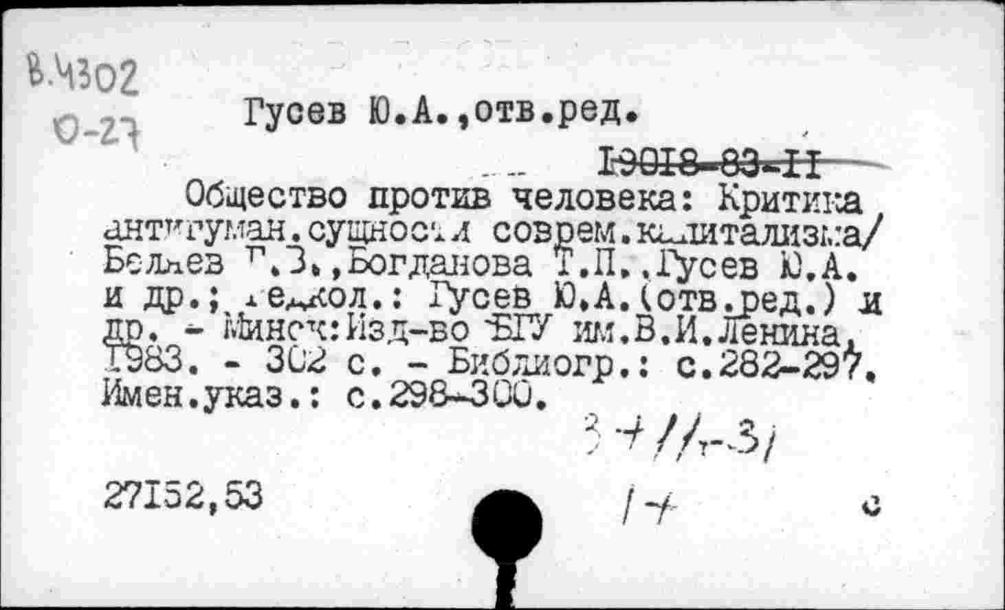 ﻿В-ЧЗО2
Гусев Ю.А.,отв.ред.
....	К>018-8Э*-Н~.
Общество против человека: Критика антт'руман. сущнос т л соврем. капитализма/ Беляев г.З,»Богданова Т.П. .фсев Ю.А. и др.; ле^кол.: Гусев Ю.Адотвдоед.) и до. - Минск: Изд-во'Б1У им.В.И.Ленина, Т983. - 302 с. - Библиогр.: с.282-29>. Имен.указ.: с.298-300.
Н/Л-з/
27152,53	I	с